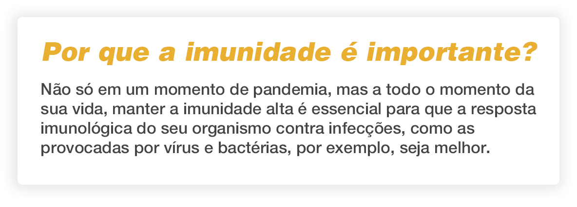 Por que a imunidade é importante? Não só em momento de pandemia, mas em toda a sua vida, manter a imunidade alta é essencial para que a resposta imunológica do seu organismo contra infecções, como as provocadas por vírus e bactérias, por exemplo, seja melhor.